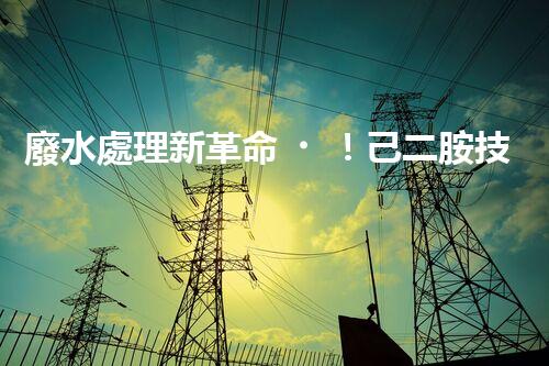 廢水處理新革命！己二胺技術突破，解決環(huán)境難題？
